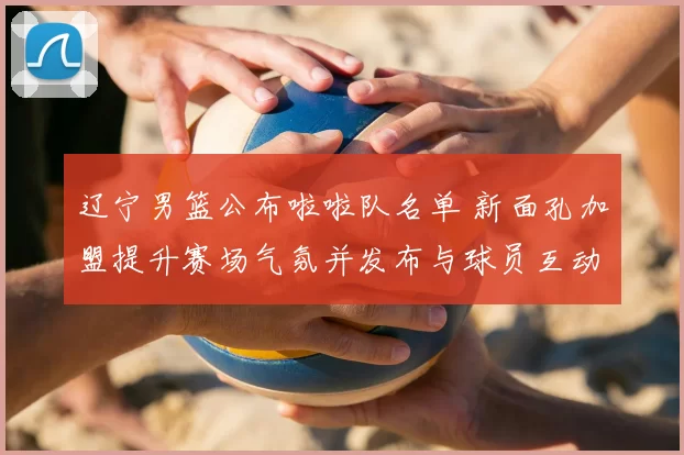 辽宁男篮公布啦啦队名单 新面孔加盟提升赛场气氛并发布与球员互动安排