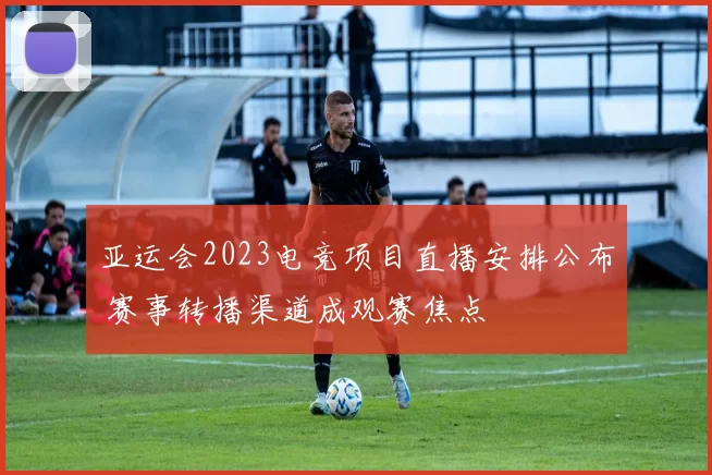 亚运会2023电竞项目直播安排公布 赛事转播渠道成观赛焦点