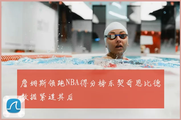 詹姆斯领跑NBA得分榜东契奇恩比德数据紧追其后