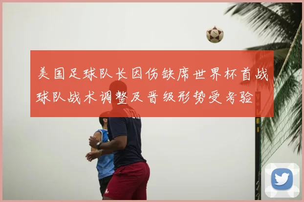 美国足球队长因伤缺席世界杯首战球队战术调整及晋级形势受考验