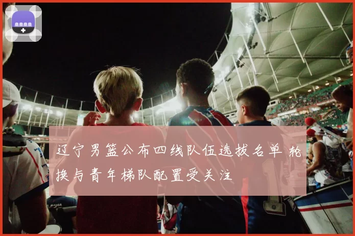 辽宁男篮公布四线队伍选拔名单 轮换与青年梯队配置受关注