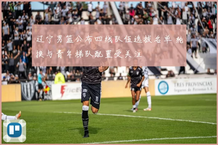 辽宁男篮公布四线队伍选拔名单 轮换与青年梯队配置受关注