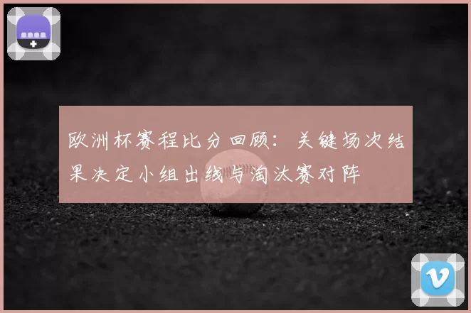 欧洲杯赛程比分回顾：关键场次结果决定小组出线与淘汰赛对阵