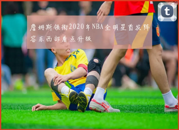 詹姆斯领衔2020年NBA全明星首发阵容东西部看点升级