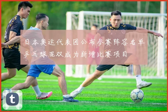 日本奥运代表团公布参赛阵容名单乒乓球混双成为新增比赛项目