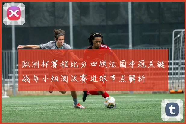 欧洲杯赛程比分回顾法国夺冠关键战与小组淘汰赛进球节点解析