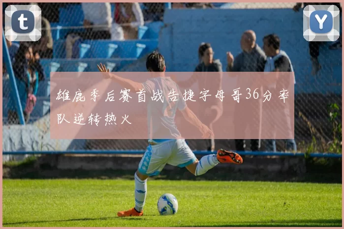 雄鹿季后赛首战告捷字母哥36分率队逆转热火