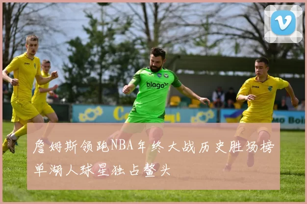 詹姆斯领跑NBA年终大战历史胜场榜单湖人球星独占鳌头